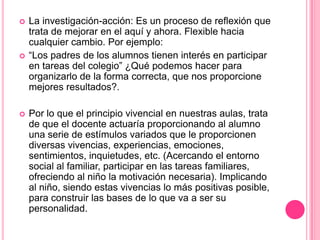    La investigación-acción: Es un proceso de reflexión que
    trata de mejorar en el aquí y ahora. Flexible hacia
    cualquier cambio. Por ejemplo:
   “Los padres de los alumnos tienen interés en participar
    en tareas del colegio” ¿Qué podemos hacer para
    organizarlo de la forma correcta, que nos proporcione
    mejores resultados?.

   Por lo que el principio vivencial en nuestras aulas, trata
    de que el docente actuaría proporcionando al alumno
    una serie de estímulos variados que le proporcionen
    diversas vivencias, experiencias, emociones,
    sentimientos, inquietudes, etc. (Acercando el entorno
    social al familiar, participar en las tareas familiares,
    ofreciendo al niño la motivación necesaria). Implicando
    al niño, siendo estas vivencias lo más positivas posible,
    para construir las bases de lo que va a ser su
    personalidad.
 