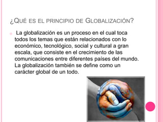 ¿QUÉ ES EL PRINCIPIO DE GLOBALIZACIÓN?
o    La globalización es un proceso en el cual toca
    todos los temas que están relacionados con lo
    económico, tecnológico, social y cultural a gran
    escala, que consiste en el crecimiento de las
    comunicaciones entre diferentes países del mundo.
    La globalización también se define como un
    carácter global de un todo.
 