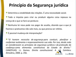 Princípio da Segurança jurídica
Determina a estabilidade das relações. É uma necessidade social.
Todo o impulso para criar ou produzir alguma coisa repousa na
crença de o que se fará vai perdurar.
Nenhuma lei nova pode nos pegar de assalto, dizendo que o que já
fizemos e praticamos não vale mais, ou que precisa ser refeito.
É possível mudança de interpretação?
“O homem necessita de segurança para conduzir, planificar e
conformar autónoma e responsavelmente sua vida. Por isso, desde cedo
se consideravam os princípios da segurança jurídica e da protecção da
confiança como elementos constitutivos do Estado de direito.”
CANOTILHO, J.J. Gomes. Direito constitucional. 4. ed. Coimbra:
Almedina, 2000. p. 256.

 