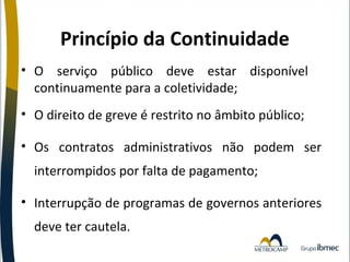 Princípio da Continuidade
• O serviço público deve estar disponível
continuamente para a coletividade;
• O direito de greve é restrito no âmbito público;
• Os contratos administrativos não podem ser
interrompidos por falta de pagamento;
• Interrupção de programas de governos anteriores
deve ter cautela.

 