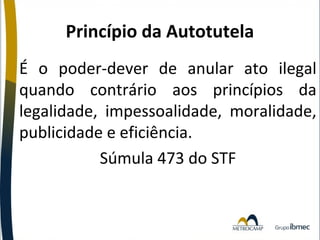 Princípio da Autotutela
É o poder-dever de anular ato ilegal
quando contrário aos princípios da
legalidade, impessoalidade, moralidade,
publicidade e eficiência.
Súmula 473 do STF

 