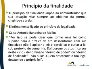 Princípio da finalidade
O princípio da finalidade impõe ao administrador que
sua atuação vise sempre ao objetivo da norma,
cingindo-se a ela.
É intimamente ligado ao princípio da legalidade.
Celso Antonio Bandeira de Mello:
"Por isso se pode dizer que tomar uma lei como
suporte para a prática de ato desconforme com sua
finalidade não é aplicar a lei; é desviá-la; é burlar a lei
sob pretexto de cumpri-la. Daí porque os atos incursos
neste vício - denominado "desvio de poder" ou "desvio
de finalidade" - são nulos. Quem desatende o fim legal
desatende a própria lei".

 