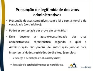 Presunção de legitimidade dos atos
administrativos
• Presunção de atos compatíveis com a lei e com a moral e de
veracidade (verdadeiros);
• Pode ser contestada por prova em contrário;
• Dele

decorre

administrativos,

a

auto-executoriedade

característica

segundo

dos
a

qual

atos
a

Administração não precisa de autorização judicial para
impor penalidades, restrições de direitos. Exemplos:
– embargo e demolição de obras irregulares;
– lacração de estabelecimentos comerciais etc.

 
