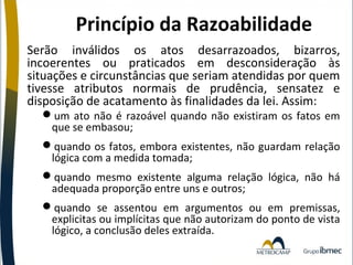 Princípio da Razoabilidade
Serão inválidos os atos desarrazoados, bizarros,
incoerentes ou praticados em desconsideração às
situações e circunstâncias que seriam atendidas por quem
tivesse atributos normais de prudência, sensatez e
disposição de acatamento às finalidades da lei. Assim:
um ato não é razoável quando não existiram os fatos em
que se embasou;

quando os fatos, embora existentes, não guardam relação
lógica com a medida tomada;
quando mesmo existente alguma relação lógica, não há
adequada proporção entre uns e outros;
quando se assentou em argumentos ou em premissas,
explicitas ou implícitas que não autorizam do ponto de vista
lógico, a conclusão deles extraída.

 