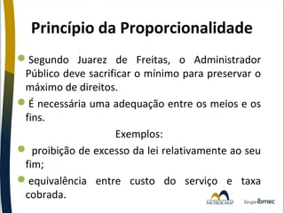 Princípio da Proporcionalidade
Segundo Juarez de Freitas, o Administrador
Público deve sacrificar o mínimo para preservar o
máximo de direitos.
É necessária uma adequação entre os meios e os
fins.
Exemplos:
 proibição de excesso da lei relativamente ao seu
fim;
equivalência entre custo do serviço e taxa
cobrada.

 