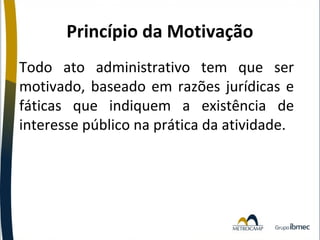 Princípio da Motivação
Todo ato administrativo tem que ser
motivado, baseado em razões jurídicas e
fáticas que indiquem a existência de
interesse público na prática da atividade.

 