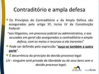 Contraditório e ampla defesa
Os Princípios do Contraditório e da Ampla Defesa são
assegurados pelo artigo 5º, inciso LV da Constituição
Federal:
“aos litigantes, em processo judicial ou administrativo, e aos
acusados em geral são assegurados o contraditório e ampla
defesa, com os meios e recursos a ela inerentes”
Pode ser definido pela expressão “ouça-se também a outra
parte”.
É decorrência do princípio do devido processo legal:
LIV - ninguém será privado da liberdade ou de seus bens sem o
devido processo legal;

 