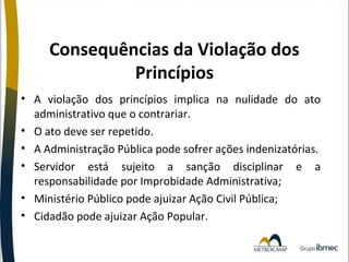 Consequências da Violação dos
Princípios
• A violação dos princípios implica na nulidade do ato
administrativo que o contrariar.
• O ato deve ser repetido.
• A Administração Pública pode sofrer ações indenizatórias.
• Servidor está sujeito a sanção disciplinar e a
responsabilidade por Improbidade Administrativa;
• Ministério Público pode ajuizar Ação Civil Pública;
• Cidadão pode ajuizar Ação Popular.

 