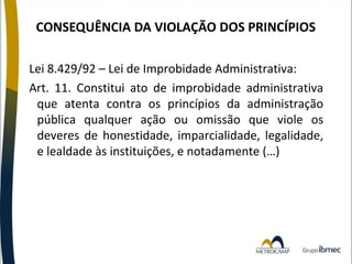 CONSEQUÊNCIA DA VIOLAÇÃO DOS PRINCÍPIOS
Lei 8.429/92 – Lei de Improbidade Administrativa:
Art. 11. Constitui ato de improbidade administrativa
que atenta contra os princípios da administração
pública qualquer ação ou omissão que viole os
deveres de honestidade, imparcialidade, legalidade,
e lealdade às instituições, e notadamente (…)

 