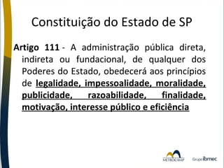 Constituição do Estado de SP
Artigo 111 - A administração pública direta,
indireta ou fundacional, de qualquer dos
Poderes do Estado, obedecerá aos princípios
de legalidade, impessoalidade, moralidade,
publicidade,
razoabilidade,
finalidade,
motivação, interesse público e eficiência

 