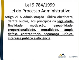 Lei 9.784/1999
Lei do Processo Administrativo
Artigo 2º A Administração Pública obedecerá,
dentre outros, aos princípios da legalidade,
finalidade,
motivação,
razoabilidade,
proporcionalidade, moralidade, ampla
defesa, contraditório, segurança jurídica,
interesse público e eficiência.

 