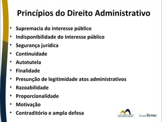 Princípios do Direito Administrativo
•
•
•
•
•
•
•
•
•
•
•

Supremacia do interesse público
Indisponibilidade do interesse público
Segurança jurídica
Continuidade
Autotutela
Finalidade
Presunção de legitimidade atos administrativos
Razoabilidade
Proporcionalidade
Motivação
Contraditório e ampla defesa

 