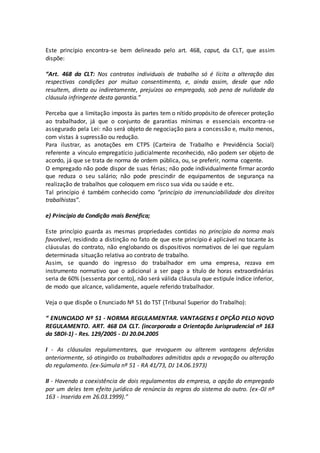 Este princípio encontra-se bem delineado pelo art. 468, caput, da CLT, que assim
dispõe:
“Art. 468 da CLT: Nos contratos individuais de trabalho só é lícita a alteração das
respectivas condições por mútuo consentimento, e, ainda assim, desde que não
resultem, direta ou indiretamente, prejuízos ao empregado, sob pena de nulidade da
cláusula infringente desta garantia.”
Perceba que a limitação imposta às partes tem o nítido propósito de oferecer proteção
ao trabalhador, já que o conjunto de garantias mínimas e essenciais encontra-se
assegurado pela Lei: não será objeto de negociação para a concessão e, muito menos,
com vistas à supressão ou redução.
Para ilustrar, as anotações em CTPS (Carteira de Trabalho e Previdência Social)
referente a vínculo empregatício judicialmente reconhecido, não podem ser objeto de
acordo, já que se trata de norma de ordem pública, ou, se preferir, norma cogente.
O empregado não pode dispor de suas férias; não pode individualmente firmar acordo
que reduza o seu salário; não pode prescindir de equipamentos de segurança na
realização de trabalhos que coloquem em risco sua vida ou saúde e etc.
Tal princípio é também conhecido como “princípio da irrenunciabilidade dos direitos
trabalhistas”.
e) Princípio da Condição mais Benéfica;
Este princípio guarda as mesmas propriedades contidas no princípio da norma mais
favorável, residindo a distinção no fato de que este princípio é aplicável no tocante às
cláusulas do contrato, não englobando os dispositivos normativos de lei que regulam
determinada situação relativa ao contrato de trabalho.
Assim, se quando do ingresso do trabalhador em uma empresa, rezava em
instrumento normativo que o adicional a ser pago a título de horas extraordinárias
seria de 60% (sessenta por cento), não será válida cláusula que estipule índice inferior,
de modo que alcance, validamente, aquele referido trabalhador.
Veja o que dispõe o Enunciado Nº 51 do TST (Tribunal Superior do Trabalho):
“ ENUNCIADO Nº 51 - NORMA REGULAMENTAR. VANTAGENS E OPÇÃO PELO NOVO
REGULAMENTO. ART. 468 DA CLT. (incorporada a Orientação Jurisprudencial nº 163
da SBDI-1) - Res. 129/2005 - DJ 20.04.2005
I - As cláusulas regulamentares, que revoguem ou alterem vantagens deferidas
anteriormente, só atingirão os trabalhadores admitidos após a revogação ou alteração
do regulamento. (ex-Súmula nº 51 - RA 41/73, DJ 14.06.1973)
II - Havendo a coexistência de dois regulamentos da empresa, a opção do empregado
por um deles tem efeito jurídico de renúncia às regras do sistema do outro. (ex-OJ nº
163 - Inserida em 26.03.1999).”
 