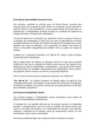 f) Princípio da Inalterabilidade Contratual Lesiva;
Este princípio, espelhado no princípio geral do Direito Comum, resumido pelo
brocardo pacta sunt servanda (os pactos devem ser cumpridos), assume particular e
especial feição na área justrabalhista, o que se pode entrever até mesmo pela sua
denominação: a intangibilidade contratual restringe-se à proibição de supressão ou
redução de direitos e vantagens dos trabalhadores.
Tal preceito obstaculiza as alterações que, porventura, venham a expressar interesses
e vantagens dos empregadores ou quem faça suas vezes, assegurando que a eventual
desregulamentação nas relações de trabalho não implicará em privilégios para a parte
detentora dos meios de produção e, por conseguinte, do capital, como forma de
reduzir a inescondível desigualdade de condições entre os sujeitos da relação de
trabalho.
A própria Lei, e novamente invocamos o art. 468 da CLT, coloca a salvo os direitos
conquistados pelos trabalhadores.
Não se poderá deixar de registrar ser desejável, além de ser hoje uma constatável
tendência de fato, que as condições de trabalho sejam cada vez mais objeto de livre
negociação por parte de trabalhadores e empregadores, o que deverá ocorrer através
do fortalecimento das entidades representativas dos trabalhadores (neste sentido a
tão propalada reforma sindical) e da reforma na legislação trabalhista.
Por fim, ilustra de maneira plena o espírito de tal princípio, o art. 444 da CLT:
“Art. 444 da CLT – As relações contratuais de trabalho podem ser objeto de livre
estipulação pelas partes interessadas em tudo quanto não contravenha às disposições
de proteção ao trabalho, aos contratos coletivos que lhes sejam aplicáveis e às decisões
das autoridades competentes.”
g) Princípio da Intangibilidade Salarial;
Este princípio assegura a irredutibilidade salarial, revelando-se como espécie do
gênero da inalterabilidade contratual lesiva.
O conteúdo em si da proteção oferecida por tal princípio é garantir ao trabalhador
perceber a contraprestação a que faz jus por seu trabalho, de maneira estável, não
sujeita as oscilações da economia e às instabilidades do mercado e, por extensão,
assegurar a satisfação de um conjunto, ainda que eventualmente mínimo, de suas
necessidades, entre as quais a alimentação.
Há diversos dispositivos legais que asseguram tutela em relação aos salários:
 