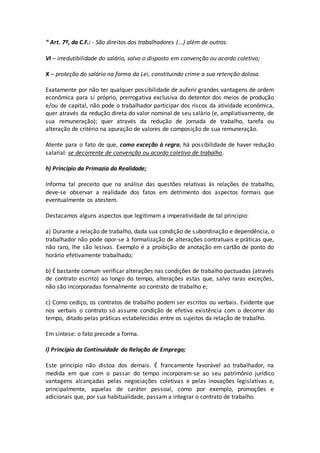 “ Art. 7º, da C.F.: - São direitos dos trabalhadores (...) além de outros:
VI – irredutibilidade do salário, salvo o disposto em convenção ou acordo coletivo;
X – proteção do salário na forma da Lei, constituindo crime a sua retenção dolosa.
Exatamente por não ter qualquer possibilidade de auferir grandes vantagens de ordem
econômica para si próprio, prerrogativa exclusiva do detentor dos meios de produção
e/ou de capital, não pode o trabalhador participar dos riscos da atividade econômica,
quer através da redução direta do valor nominal de seu salário (e, ampliativamente, de
sua remuneração); quer através da redução de jornada de trabalho, tarefa ou
alteração de critério na apuração de valores de composição de sua remuneração.
Atente para o fato de que, como exceção à regra, há possibilidade de haver redução
salarial: se decorrente de convenção ou acordo coletivo de trabalho.
h) Princípio da Primazia da Realidade;
Informa tal preceito que na análise das questões relativas às relações de trabalho,
deve-se observar a realidade dos fatos em detrimento dos aspectos formais que
eventualmente os atestem.
Destacamos alguns aspectos que legitimam a imperatividade de tal princípio:
a) Durante a relação de trabalho, dada sua condição de subordinação e dependência, o
trabalhador não pode opor-se à formalização de alterações contratuais e práticas que,
não raro, lhe são lesivas. Exemplo é a proibição de anotação em cartão de ponto do
horário efetivamente trabalhado;
b) É bastante comum verificar alterações nas condições de trabalho pactuadas (através
de contrato escrito) ao longo do tempo, alterações estas que, salvo raras exceções,
não são incorporadas formalmente ao contrato de trabalho e;
c) Como cediço, os contratos de trabalho podem ser escritos ou verbais. Evidente que
nos verbais o contrato só assume condição de efetiva existência com o decorrer do
tempo, ditado pelas práticas estabelecidas entre os sujeitos da relação de trabalho.
Em síntese: o fato precede a forma.
i) Princípio da Continuidade da Relação de Emprego;
Este princípio não distoa dos demais. É francamente favorável ao trabalhador, na
medida em que com o passar do tempo incorporam-se ao seu patrimônio jurídico
vantagens alcançadas pelas negociações coletivas e pelas inovações legislativas e,
principalmente, aquelas de caráter pessoal, como por exemplo, promoções e
adicionais que, por sua habitualidade, passam a integrar o contrato de trabalho.
 