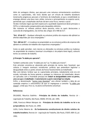 Além de vantagens diretas, que possuem uma natureza eminentemente econômica
como as supracitadas, não resta dúvida que um vínculo de trabalho duradouro
testemunha progressos pessoais e familiares do trabalhador, já que a estabilidade no
emprego oferece uma base mais sólida, inclusive e principalmente no aspecto social,
permitindo que o trabalhador desfrute de bem estar físico, mental e social.
Há dois institutos legais que bem expressam a qualidade exponencial deste princípio: o
FGTS e a indenização compensatória pela despedida arbitrária.
São inúmeros os reflexos práticos deste preceito, entre os quais destacamos a
sucessão de empregadores, nos termos dos artigos 10 e 448 da CLT:
“Art. 10 da CLT – Qualquer alteração na estrutura jurídica da empresa não afetará os
direitos adquiridos por seus empregados.”
“Art. 448 da CLT – A mudança na propriedade ou na estrutura jurídica da empresa não
afetará os contratos de trabalho dos respectivos empregados.”
Como se pode perceber, nem mesmo as alterações na estrutura jurídica ou mudança
na propriedade da empresa (eventual circunlóquio é do próprio texto legal), colocará
termo ao contrato de trabalho.
j) Princípio “in dubio pro operario”.
Também conhecido como “in dúbio pro reo” ou “in dúbio pro misero”.
Este princípio encontra-se absorvido pelo princípio da norma mais favorável, que
colocou à margem eventuais estrabismos jurídicos que pretendiam legitimar a
desigualdade entre as partes através do franco favorecimento ao trabalhador.
Não será demais lembrar que os supracitados princípios, notadamente este ora em
estudo, inclinados de forma patente a proteger os interesses do trabalhador, devem
ser aplicados com a finalidade precípua de reduzir as desigualdades entre as partes,
uma vez que o trabalhador é notoriamente a parte mais frágil na relação.
Enfim, a denominação “norma mais favorável” veio afastar também a idéia de um
conteúdo empírico e anticientífico de que se impregnava o conceito “in dúbio pro
misero”, ainda que, frise-se, no plano estritamente conceitual.
Referencias:
DELGADO, Maurício Godinho - Princípios do direito do trabalho. Revista Ltr -
Legislação do Trabalho, São Paulo, 59(04): 472-82, abr. 1995.
LIMA, Francisco Meton Marques de - Princípios de direito do trabalho na lei e na
jurisprudência. São Paulo, Ltr, 1994.
LUCA, Carlos Moreira de - Os fundamentos constitucionais do direito coletivo do
trabalho brasileiro. Revista Ltr - Legislação do Trabalho, São Paulo, 57(07): 809-15, jul.
1993.
 