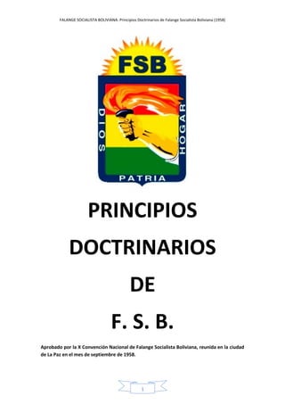 FALANGE SOCIALISTA BOLIVIANA: Principios Doctrinarios de Falange Socialista Boliviana (1958)
1
PRINCIPIOS
DOCTRINARIOS
DE
F. S. B.
Aprobado por la X Convención Nacional de Falange Socialista Boliviana, reunida en la ciudad
de La Paz en el mes de septiembre de 1958.
 