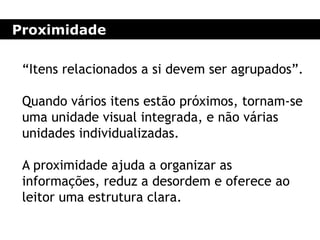 Proximidade
“Itens relacionados a si devem ser agrupados”.
Quando vários itens estão próximos, tornam-se
uma unidade visual integrada, e não várias
unidades individualizadas.
A proximidade ajuda a organizar as
informações, reduz a desordem e oferece ao
leitor uma estrutura clara.
 