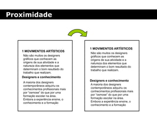 Proximidade
1 MOVIMENTOS ARTÍSTICOS
Não são muitos os designers
gráficos que conhecem as
origens de sua atividade e a
natureza dos elementos que
determinam o bom resultado do
trabalho que realizam.
A maioria dos designers
contemporâneos adquiriu os
conhecimentos profissionais mais
por “osmose” do que por uma
formação escolar na área.
Embora a experiência ensine, o
conhecimento e a formação
Designers e conhecimento
1 MOVIMENTOS ARTÍSTICOS
Não são muitos os designers
gráficos que conhecem as
origens de sua atividade e a
natureza dos elementos que
determinam o bom resultado do
trabalho que realizam.
A maioria dos designers
contemporâneos adquiriu os
conhecimentos profissionais mais
por “osmose” do que por uma
formação escolar na área.
Embora a experiência ensine, o
conhecimento e a formação
Designers e conhecimento
 