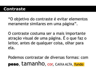 Contraste
“O objetivo do contraste é evitar elementos
meramente similares em uma página”.
O contraste costuma ser a mais importante
atração visual de uma página. É o que faz o
leitor, antes de qualquer coisa, olhar para
ela.
Podemos contrastar de diversas formas: com
peso, tamanho, cor, CAIXA ALTA, fundo
 
