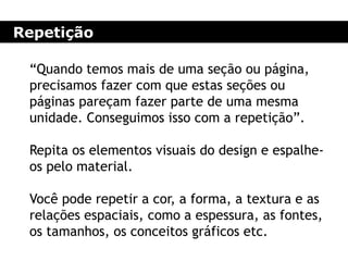 Repetição
“Quando temos mais de uma seção ou página,
precisamos fazer com que estas seções ou
páginas pareçam fazer parte de uma mesma
unidade. Conseguimos isso com a repetição”.
Repita os elementos visuais do design e espalhe-
os pelo material.
Você pode repetir a cor, a forma, a textura e as
relações espaciais, como a espessura, as fontes,
os tamanhos, os conceitos gráficos etc.
 