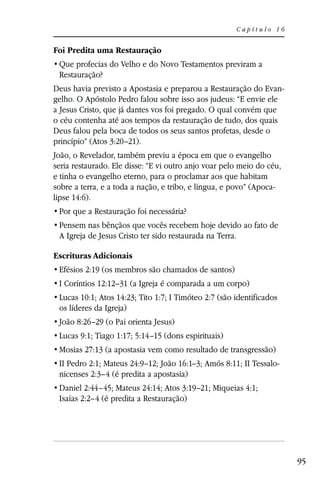 Capítulo 16


Foi Predita uma Restauração

 Restauração?
Deus havia previsto a Apostasia e preparou a Restauração do Evan-
gelho. O Apóstolo Pedro falou sobre isso aos judeus: “E envie ele
a Jesus Cristo, que já dantes vos foi pregado. O qual convém que
o céu contenha até aos tempos da restauração de tudo, dos quais
Deus falou pela boca de todos os seus santos profetas, desde o
princípio” (Atos 3:20–21).
João, o Revelador, também previu a época em que o evangelho
seria restaurado. Ele disse: “E vi outro anjo voar pelo meio do céu,
e tinha o evangelho eterno, para o proclamar aos que habitam
sobre a terra, e a toda a nação, e tribo, e língua, e povo” (Apoca-
lipse 14:6).



 A Igreja de Jesus Cristo ter sido restaurada na Terra.

Escrituras Adicionais
 Efésios 2:19 (os membros são chamados de santos)
 I Coríntios 12:12–31 (a Igreja é comparada a um corpo)
 Lucas 10:1; Atos 14:23; Tito 1:7; I Timóteo 2:7 (são identificados
 os líderes da Igreja)
 João 8:26–29 (o Pai orienta Jesus)
 Lucas 9:1; Tiago 1:17; 5:14–15 (dons espirituais)
 Mosias 27:13 (a apostasia vem como resultado de transgressão)
 II Pedro 2:1; Mateus 24:9–12; João 16:1–3; Amós 8:11; II Tessalo-
 nicenses 2:3–4 (é predita a apostasia)
 Daniel 2:44–45; Mateus 24:14; Atos 3:19–21; Miqueias 4:1;
 Isaías 2:2–4 (é predita a Restauração)




                                                                       95
 