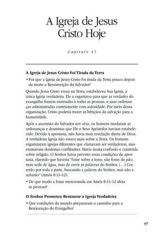 Capítulo 17

            A Igreja de Jesus
               Cristo Hoje
                        C a p í t u l o 17




A Igreja de Jesus Cristo Foi Tirada da Terra

 da morte e Ressurreição do Salvador?
Quando Jesus Cristo viveu na Terra, estabeleceu Sua Igreja, a
única Igreja verdadeira. Ele a organizou para que as verdades do
evangelho fossem ensinadas a todas as pessoas, e suas ordenan-
ças administradas corretamente com autoridade. Por meio dessa
organização, Cristo poderia trazer as bênçãos da salvação para a
humanidade.
Após a ascensão do Salvador aos céus, os homens mudaram as
ordenanças e doutrinas que Ele e Seus Apóstolos haviam estabele-
cido. Devido à apostasia, não havia mais revelação direta de Deus.
A verdadeira Igreja não estava mais sobre a Terra. Os homens
organizaram igrejas diferentes que clamavam ser verdadeiras, mas
ensinavam doutrinas conflitantes. Havia muita confusão e contenda
sobre religião. O Senhor havia previsto essas condições de apos-
tasia, dizendo que haveria “fome sobre a terra; não fome de pão,
nem sede de água, mas de ouvir as palavras do Senhor. (…) Cor-
rerão por toda a parte, buscando a palavra do Senhor, mas não a
acharão” (Amós 8:11–12).
                                        Amós 8:11–12 afeta
 as pessoas?

O Senhor Prometeu Restaurar a Igreja Verdadeira

 Restauração do Evangelho?


                                                                     97
 