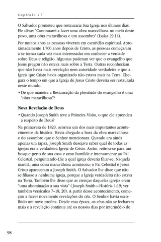 Capítulo 17


     O Salvador prometeu que restauraria Sua Igreja nos últimos dias.
     Ele disse: “Continuarei a fazer uma obra maravilhosa no meio deste
     povo, uma obra maravilhosa e um assombro” (Isaías 29:14).
     Por muitos anos as pessoas viveram em escuridão espiritual. Apro-
     ximadamente 1.700 anos depois de Cristo, as pessoas começaram
     a se tornar cada vez mais interessadas em conhecer a verdade
     sobre Deus e religião. Algumas puderam ver que o evangelho que
     Jesus pregou não estava mais sobre a Terra. Outras reconheciam
     que não havia mais revelação nem autoridade verdadeira e que a
     Igreja que Cristo havia organizado não estava mais na Terra. Che-
     gara o tempo em que a Igreja de Jesus Cristo deveria ser restaurada
     neste mundo.

      “obra maravilhosa”?

     Nova Revelação de Deus

      a respeito de Deus?
     Na primavera de 1820, ocorreu um dos mais importantes aconte-
     cimentos da história. Havia chegado a hora da obra maravilhosa
     e do assombro que o Senhor mencionara. Quando era ainda
     apenas um rapaz, Joseph Smith desejava saber qual de todas as
     igrejas era a verdadeira Igreja de Cristo. Assim, retirou-se para um
     bosque perto de sua casa e orou humilde e intensamente ao Pai
     Celestial, perguntando-Lhe a qual igreja deveria filiar-se. Naquela
     manhã, uma coisa maravilhosa aconteceu: o Pai Celestial e Jesus
     Cristo apareceram a Joseph Smith. O Salvador lhe disse que não
     se filiasse a nenhuma igreja, porque a Igreja verdadeira não estava
     na Terra. Também lhe disse que as crenças daquelas igrejas eram
     “uma abominação a sua vista” ( Joseph Smith—História 1:19; ver
     também versículos 7–18, 20). A partir desse acontecimento, come-
     çou a haver novamente revelações do céu. O Senhor havia esco-
     lhido um novo profeta. Desde essa época, os céus não se fecharam
     mais e a revelação continua até os nossos dias por intermédio de




98
 