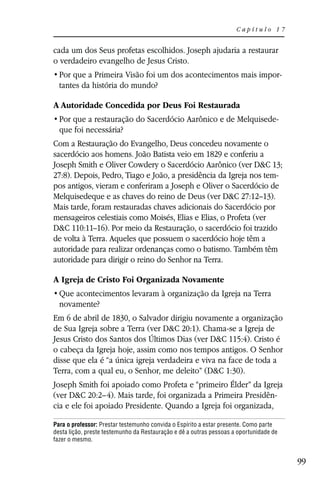 Capítulo 17


cada um dos Seus profetas escolhidos. Joseph ajudaria a restaurar
o verdadeiro evangelho de Jesus Cristo.
                                                                                        -
  tantes da história do mundo?

A Autoridade Concedida por Deus Foi Restaurada
                                                                                    -
  que foi necessária?
Com a Restauração do Evangelho, Deus concedeu novamente o
sacerdócio aos homens. João Batista veio em 1829 e conferiu a
Joseph Smith e Oliver Cowdery o Sacerdócio Aarônico (ver D&C 13;
27:8). Depois, Pedro, Tiago e João, a presidência da Igreja nos tem-
pos antigos, vieram e conferiram a Joseph e Oliver o Sacerdócio de
Melquisedeque e as chaves do reino de Deus (ver D&C 27:12–13).
Mais tarde, foram restauradas chaves adicionais do Sacerdócio por
mensageiros celestiais como Moisés, Elias e Elias, o Profeta (ver
D&C 110:11–16). Por meio da Restauração, o sacerdócio foi trazido
de volta à Terra. Aqueles que possuem o sacerdócio hoje têm a
autoridade para realizar ordenanças como o batismo. Também têm
autoridade para dirigir o reino do Senhor na Terra.

A Igreja de Cristo Foi Organizada Novamente

  novamente?
Em 6 de abril de 1830, o Salvador dirigiu novamente a organização
de Sua Igreja sobre a Terra (ver D&C 20:1). Chama-se a Igreja de
Jesus Cristo dos Santos dos Últimos Dias (ver D&C 115:4). Cristo é
o cabeça da Igreja hoje, assim como nos tempos antigos. O Senhor
disse que ela é “a única igreja verdadeira e viva na face de toda a
Terra, com a qual eu, o Senhor, me deleito” (D&C 1:30).
Joseph Smith foi apoiado como Profeta e “primeiro Élder” da Igreja
(ver D&C 20:2–4). Mais tarde, foi organizada a Primeira Presidên-
cia e ele foi apoiado Presidente. Quando a Igreja foi organizada,

Para o professor: Prestar testemunho convida o Espírito a estar presente. Como parte
desta lição, preste testemunho da Restauração e dê a outras pessoas a oportunidade de
fazer o mesmo.


                                                                                            99
 