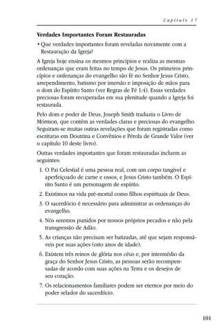 Capítulo 17


Verdades Importantes Foram Restauradas

 Restauração da Igreja?
A Igreja hoje ensina os mesmos princípios e realiza as mesmas
ordenanças que eram feitas no tempo de Jesus. Os primeiros prin-
cípios e ordenanças do evangelho são fé no Senhor Jesus Cristo,
arrependimento, batismo por imersão e imposição de mãos para
o dom do Espírito Santo (ver Regras de Fé 1:4). Essas verdades
preciosas foram recuperadas em sua plenitude quando a Igreja foi
restaurada.
Pelo dom e poder de Deus, Joseph Smith traduziu o Livro de
Mórmon, que contém as verdades claras e preciosas do evangelho.
Seguiram-se muitas outras revelações que foram registradas como
escrituras em Doutrina e Convênios e Pérola de Grande Valor (ver
o capítulo 10 deste livro).
Outras verdades importantes que foram restauradas incluem as
seguintes:
1. O Pai Celestial é uma pessoa real, com um corpo tangível e
   aperfeiçoado de carne e ossos, e Jesus Cristo também. O Espí-
   rito Santo é um personagem de espírito.
2. Existimos na vida pré-mortal como filhos espirituais de Deus.
3. O sacerdócio é necessário para administrar as ordenanças do
   evangelho.
4. Nós seremos punidos por nossos próprios pecados e não pela
   transgressão de Adão.
5. As crianças não precisam ser batizadas, até que sejam responsá-
   veis por suas ações (oito anos de idade).
6. Existem três reinos de glória nos céus e, por intermédio da
   graça do Senhor Jesus Cristo, as pessoas serão recompen-
   sadas de acordo com suas ações na Terra e os desejos de
   seu coração.
 7. Os relacionamentos familiares podem ser eternos por meio do
    poder selador do sacerdócio.



                                                                     101
 