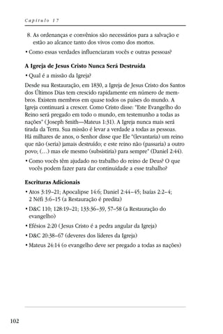 Capítulo 17


       8. As ordenanças e convênios são necessários para a salvação e
          estão ao alcance tanto dos vivos como dos mortos.


      A Igreja de Jesus Cristo Nunca Será Destruída


      Desde sua Restauração, em 1830, a Igreja de Jesus Cristo dos Santos
      dos Últimos Dias tem crescido rapidamente em número de mem-
      bros. Existem membros em quase todos os países do mundo. A
      Igreja continuará a crescer. Como Cristo disse: “Este Evangelho do
      Reino será pregado em todo o mundo, em testemunho a todas as
      nações” ( Joseph Smith—Mateus 1:31). A Igreja nunca mais será
      tirada da Terra. Sua missão é levar a verdade a todas as pessoas.
      Há milhares de anos, o Senhor disse que Ele “(levantaria) um reino
      que não (seria) jamais destruído; e este reino não (passaria) a outro
      povo; (…) mas ele mesmo (subsistiria) para sempre” (Daniel 2:44).

       vocês podem fazer para dar continuidade a esse trabalho?

      Escrituras Adicionais
       Atos 3:19–21; Apocalipse 14:6; Daniel 2:44–45; Isaías 2:2–4;
       2 Néfi 3:6–15 (a Restauração é predita)
       D&C 110; 128:19–21; 133:36–39, 57–58 (a Restauração do
       evangelho)
       Efésios 2:20 ( Jesus Cristo é a pedra angular da Igreja)
       D&C 20:38–67 (deveres dos líderes da Igreja)
       Mateus 24:14 (o evangelho deve ser pregado a todas as nações)




102
 
