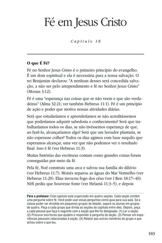 Capítulo 18

            Fé em Jesus Cristo
                                Capítulo 18




O que É Fé?
Fé no Senhor Jesus Cristo é o primeiro princípio do evangelho.
É um dom espiritual e ela é necessária para a nossa salvação. O
rei Benjamim declarou: “A nenhum desses será concedida salva-
ção, a não ser pelo arrependimento e fé no Senhor Jesus Cristo”
(Mosias 3:12).
Fé é uma “esperança nas coisas que se não veem e que são verda-
deiras” (Alma 32:21; ver também Hebreus 11:1). Fé é um princípio
de ação e poder que motiva nossas atividades diárias.
Será que estudaríamos e aprenderíamos se não acreditássemos
que poderíamos adquirir sabedoria e conhecimento? Será que tra-
balharíamos todos os dias, se não tivéssemos esperança de que,
ao fazê-lo, alcançaríamos algo? Será que um lavrador plantaria, se
não esperasse colher? Todos os dias agimos com base naquilo que
esperamos alcançar, uma vez que não podemos ver o resultado
final. Isso é fé (ver Hebreus 11:3).
Muitas histórias das escrituras contam como grandes coisas foram
conseguidas por meio da fé.
Pela fé, Noé construiu uma arca e salvou sua família do dilúvio
(ver Hebreus 11:7). Moisés separou as águas do Mar Vermelho (ver
Hebreus 11:29). Elias invocou fogo dos céus (ver I Reis 18:17–40).
Néfi pediu que houvesse fome (ver Helamã 11:3–5), e depois

Para o professor: Este capítulo está organizado em quatro seções. Cada seção contém
uma pergunta sobre fé. Você pode usar essas perguntas como guia para sua aula. Se a
classe puder ser dividida em pequenos grupos de debate, separe os alunos em grupos
de quatro. Peça a cada grupo que divida as seções do capítulo entre eles. Depois, peça
a cada pessoa que faça o seguinte com a seção que lhe foi designada: (1) Ler a seção.
(2) Procurar escrituras que ajudam a responder à pergunta da seção. (3) Pensar em expe-
riências pessoais relacionadas à seção. (4) Relatar aos outros membros do grupo o que
achou sobre o que leu.


                                                                                          103
 