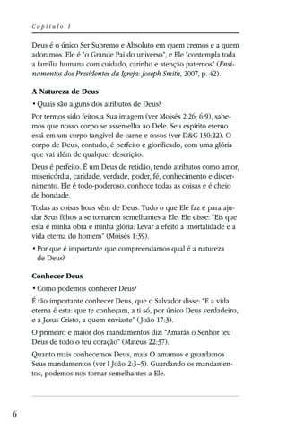 Capítulo 1


    Deus é o único Ser Supremo e Absoluto em quem cremos e a quem
    adoramos. Ele é “o Grande Pai do universo”, e Ele “contempla toda
    a família humana com cuidado, carinho e atenção paternos” (Ensi-
    namentos dos Presidentes da Igreja: Joseph Smith, 2007, p. 42).

    A Natureza de Deus


    Por termos sido feitos a Sua imagem (ver Moisés 2:26; 6:9), sabe-
    mos que nosso corpo se assemelha ao Dele. Seu espírito eterno
    está em um corpo tangível de carne e ossos (ver D&C 130:22). O
    corpo de Deus, contudo, é perfeito e glorificado, com uma glória
    que vai além de qualquer descrição.
    Deus é perfeito. É um Deus de retidão, tendo atributos como amor,
    misericórdia, caridade, verdade, poder, fé, conhecimento e discer-
    nimento. Ele é todo-poderoso, conhece todas as coisas e é cheio
    de bondade.
    Todas as coisas boas vêm de Deus. Tudo o que Ele faz é para aju-
    dar Seus filhos a se tornarem semelhantes a Ele. Ele disse: “Eis que
    esta é minha obra e minha glória: Levar a efeito a imortalidade e a
    vida eterna do homem” (Moisés 1:39).

     de Deus?

    Conhecer Deus


    É tão importante conhecer Deus, que o Salvador disse: “E a vida
    eterna é esta: que te conheçam, a ti só, por único Deus verdadeiro,
    e a Jesus Cristo, a quem enviaste” ( João 17:3).
    O primeiro e maior dos mandamentos diz: “Amarás o Senhor teu
    Deus de todo o teu coração” (Mateus 22:37).
    Quanto mais conhecemos Deus, mais O amamos e guardamos
    Seus mandamentos (ver I João 2:3–5). Guardando os mandamen-
    tos, podemos nos tornar semelhantes a Ele.




6
 