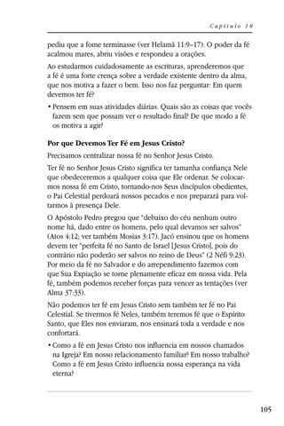 Capítulo 18


pediu que a fome terminasse (ver Helamã 11:9–17). O poder da fé
acalmou mares, abriu visões e respondeu a orações.
Ao estudarmos cuidadosamente as escrituras, aprenderemos que
a fé é uma forte crença sobre a verdade existente dentro da alma,
que nos motiva a fazer o bem. Isso nos faz perguntar: Em quem
devemos ter fé?

 fazem sem que possam ver o resultado final? De que modo a fé
 os motiva a agir?

Por que Devemos Ter Fé em Jesus Cristo?
Precisamos centralizar nossa fé no Senhor Jesus Cristo.
Ter fé no Senhor Jesus Cristo significa ter tamanha confiança Nele
que obedeceremos a qualquer coisa que Ele ordenar. Se colocar-
mos nossa fé em Cristo, tornando-nos Seus discípulos obedientes,
o Pai Celestial perdoará nossos pecados e nos preparará para vol-
tarmos à presença Dele.
O Apóstolo Pedro pregou que “debaixo do céu nenhum outro
nome há, dado entre os homens, pelo qual devamos ser salvos”
(Atos 4:12; ver também Mosias 3:17). Jacó ensinou que os homens
devem ter “perfeita fé no Santo de Israel [ Jesus Cristo], pois do
contrário não poderão ser salvos no reino de Deus” (2 Néfi 9:23).
Por meio da fé no Salvador e do arrependimento fazemos com
que Sua Expiação se torne plenamente eficaz em nossa vida. Pela
fé, também podemos receber forças para vencer as tentações (ver
Alma 37:33).
Não podemos ter fé em Jesus Cristo sem também ter fé no Pai
Celestial. Se tivermos fé Neles, também teremos fé que o Espírito
Santo, que Eles nos enviaram, nos ensinará toda a verdade e nos
confortará.

 na Igreja? Em nosso relacionamento familiar? Em nosso trabalho?
 Como a fé em Jesus Cristo influencia nossa esperança na vida
 eterna?



                                                                     105
 