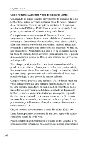 Capítulo 18


      Como Podemos Aumentar Nossa Fé em Jesus Cristo?
      Conhecendo as muitas bênçãos provenientes do exercício da fé no
      Senhor Jesus Cristo, devemos aumentar nossa fé Nele. O Salvador
      disse: “Se tiverdes fé como um grão de mostarda (…) nada vos
      será impossível” (Mateus 17:20). Uma semente de mostarda é bem
      pequena, mas cresce até se tornar uma grande árvore.
      Como podemos aumentar nossa fé? Da mesma forma como
      aumentamos e desenvolvemos outras habilidades. Como desen-
      volvemos o talento de entalhar na madeira, tecer, pintar, cozinhar,
      lidar com cerâmica ou tocar um instrumento musical? Estudando,
      praticando e trabalhando no campo de ação escolhido. Ao fazê-lo,
      nós progredimos. Assim também é com a fé. Se quisermos aumen-
      tar nossa fé em Jesus Cristo, devemos trabalhar para isso. O profeta
      Alma comparou a palavra de Deus a uma semente que precisa ser
      nutrida pela fé:
      “Mas eis que, se despertardes e exercitardes vossas faculdades,
      pondo à prova minhas palavras, e exercerdes uma partícula de fé,
      sim, mesmo que não tenhais mais que o desejo de acreditar, deixai
      que esse desejo opere em vós, até acreditardes de tal forma que
      possais dar lugar a uma porção de minhas palavras.
      Compararemos a palavra a uma semente. Ora, se derdes lugar em
      vosso coração para que uma semente seja plantada, eis que, se
      for uma semente verdadeira, ou seja, uma boa semente, se não a
      lançardes fora por vossa incredulidade, resistindo ao Espírito do
      Senhor, eis que ela começará a inchar em vosso peito; e quando
      tiverdes essa sensação de crescimento, começareis a dizer a vós
      mesmos: Deve ser uma boa semente, ou melhor, a palavra é boa
      porque começa a dilatar-me a alma; sim, começa a iluminar-me o
      entendimento. (…)
      Ora, eis que isso não aumentaria a vossa fé?” (Alma 32:27–29).
      Dessa forma, podemos aumentar a fé em Deus, agindo de acordo
      com nosso desejo de ter fé Nele.
      Podemos também aumentar nossa fé orando ao Pai Celestial a res-
      peito das nossas esperanças, nossos desejos e nossas necessidades



106
 
