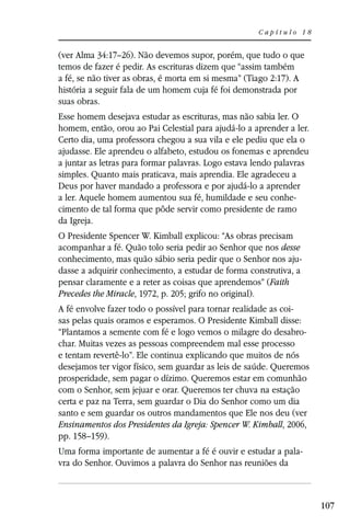 Capítulo 18


(ver Alma 34:17–26). Não devemos supor, porém, que tudo o que
temos de fazer é pedir. As escrituras dizem que “assim também
a fé, se não tiver as obras, é morta em si mesma” (Tiago 2:17). A
história a seguir fala de um homem cuja fé foi demonstrada por
suas obras.
Esse homem desejava estudar as escrituras, mas não sabia ler. O
homem, então, orou ao Pai Celestial para ajudá-lo a aprender a ler.
Certo dia, uma professora chegou a sua vila e ele pediu que ela o
ajudasse. Ele aprendeu o alfabeto, estudou os fonemas e aprendeu
a juntar as letras para formar palavras. Logo estava lendo palavras
simples. Quanto mais praticava, mais aprendia. Ele agradeceu a
Deus por haver mandado a professora e por ajudá-lo a aprender
a ler. Aquele homem aumentou sua fé, humildade e seu conhe-
cimento de tal forma que pôde servir como presidente de ramo
da Igreja.
O Presidente Spencer W. Kimball explicou: “As obras precisam
acompanhar a fé. Quão tolo seria pedir ao Senhor que nos desse
conhecimento, mas quão sábio seria pedir que o Senhor nos aju-
dasse a adquirir conhecimento, a estudar de forma construtiva, a
pensar claramente e a reter as coisas que aprendemos” (Faith
Precedes the Miracle, 1972, p. 205; grifo no original).
A fé envolve fazer todo o possível para tornar realidade as coi-
sas pelas quais oramos e esperamos. O Presidente Kimball disse:
“Plantamos a semente com fé e logo vemos o milagre do desabro-
char. Muitas vezes as pessoas compreendem mal esse processo
e tentam revertê-lo”. Ele continua explicando que muitos de nós
desejamos ter vigor físico, sem guardar as leis de saúde. Queremos
prosperidade, sem pagar o dízimo. Queremos estar em comunhão
com o Senhor, sem jejuar e orar. Queremos ter chuva na estação
certa e paz na Terra, sem guardar o Dia do Senhor como um dia
santo e sem guardar os outros mandamentos que Ele nos deu (ver
Ensinamentos dos Presidentes da Igreja: Spencer W. Kimball, 2006,
pp. 158–159).
Uma forma importante de aumentar a fé é ouvir e estudar a pala-
vra do Senhor. Ouvimos a palavra do Senhor nas reuniões da



                                                                      107
 