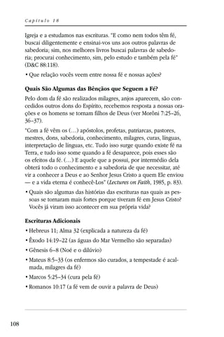 Capítulo 18


      Igreja e a estudamos nas escrituras. “E como nem todos têm fé,
      buscai diligentemente e ensinai-vos uns aos outros palavras de
      sabedoria; sim, nos melhores livros buscai palavras de sabedo-
      ria; procurai conhecimento, sim, pelo estudo e também pela fé”
      (D&C 88:118).


      Quais São Algumas das Bênçãos que Seguem a Fé?
      Pelo dom da fé são realizados milagres, anjos aparecem, são con-
      cedidos outros dons do Espírito, recebemos resposta a nossas ora-
      ções e os homens se tornam filhos de Deus (ver Morôni 7:25–26,
      36–37).
      “Com a fé vêm os (…) apóstolos, profetas, patriarcas, pastores,
      mestres, dons, sabedoria, conhecimento, milagres, curas, línguas,
      interpretação de línguas, etc. Tudo isso surge quando existe fé na
      Terra, e tudo isso some quando a fé desaparece, pois esses são
      os efeitos da fé. (…) E aquele que a possui, por intermédio dela
      obterá todo o conhecimento e a sabedoria de que necessitar, até
      vir a conhecer a Deus e ao Senhor Jesus Cristo a quem Ele enviou
      — e a vida eterna é conhecê-Los” (Lectures on Faith, 1985, p. 83).
                                                                     -
       soas se tornaram mais fortes porque tiveram fé em Jesus Cristo?
       Vocês já viram isso acontecer em sua própria vida?

      Escrituras Adicionais
       Hebreus 11; Alma 32 (explicada a natureza da fé)
       Êxodo 14:19–22 (as águas do Mar Vermelho são separadas)
       Gênesis 6–8 (Noé e o dilúvio)
       Mateus 8:5–33 (os enfermos são curados, a tempestade é acal-
       mada, milagres da fé)
       Marcos 5:25–34 (cura pela fé)
       Romanos 10:17 (a fé vem de ouvir a palavra de Deus)




108
 