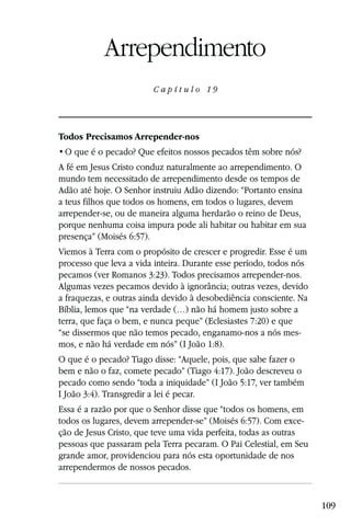 Capítulo 19

           Arrependimento
                        C a p ítul o 19




Todos Precisamos Arrepender-nos


A fé em Jesus Cristo conduz naturalmente ao arrependimento. O
mundo tem necessitado de arrependimento desde os tempos de
Adão até hoje. O Senhor instruiu Adão dizendo: “Portanto ensina
a teus filhos que todos os homens, em todos o lugares, devem
arrepender-se, ou de maneira alguma herdarão o reino de Deus,
porque nenhuma coisa impura pode ali habitar ou habitar em sua
presença” (Moisés 6:57).
Viemos à Terra com o propósito de crescer e progredir. Esse é um
processo que leva a vida inteira. Durante esse período, todos nós
pecamos (ver Romanos 3:23). Todos precisamos arrepender-nos.
Algumas vezes pecamos devido à ignorância; outras vezes, devido
a fraquezas, e outras ainda devido à desobediência consciente. Na
Bíblia, lemos que “na verdade (…) não há homem justo sobre a
terra, que faça o bem, e nunca peque” (Eclesiastes 7:20) e que
“se dissermos que não temos pecado, enganamo-nos a nós mes-
mos, e não há verdade em nós” (I João 1:8).
O que é o pecado? Tiago disse: “Aquele, pois, que sabe fazer o
bem e não o faz, comete pecado” (Tiago 4:17). João descreveu o
pecado como sendo “toda a iniquidade” (I João 5:17, ver também
I João 3:4). Transgredir a lei é pecar.
Essa é a razão por que o Senhor disse que “todos os homens, em
todos os lugares, devem arrepender-se” (Moisés 6:57). Com exce-
ção de Jesus Cristo, que teve uma vida perfeita, todas as outras
pessoas que passaram pela Terra pecaram. O Pai Celestial, em Seu
grande amor, providenciou para nós esta oportunidade de nos
arrependermos de nossos pecados.


                                                                    109
 