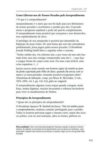 Capítulo 19


Como Libertar-nos de Nossos Pecados pelo Arrependimento


Arrependimento é o meio que nos foi dado para nos libertarmos
de nossos pecados e recebermos o perdão por eles. O pecado
atrasa o progresso espiritual e pode até pará-lo completamente.
O arrependimento torna possível que cresçamos e nos desenvolva-
mos espiritualmente de novo.
O privilégio de nos arrepender é possível por intermédio da
Expiação de Jesus Cristo. De uma forma que nós não entendemos
perfeitamente, Jesus pagou pelos nossos pecados. O Presidente
Joseph Fielding Smith falou o seguinte sobre o assunto:
“Tenho sofrido dor, vós sofrestes dor, e por vezes ela tem sido bas-
tante forte; mas não consigo compreender uma dor (…) que faça
o sangue brotar do corpo como suor. Foi uma coisa terrível, uma
coisa espantosa. (…)
Jamais nasceu neste mundo um homem capaz de resistir ao peso
do fardo suportado pelo Filho de Deus, quando Ele arcou com os
meus e os vossos pecados, tornando possível escaparmos deles”
(Doutrinas de Salvação, comp. por Bruce R. McConkie, 3 vols.,
1954–1956, vol. I, pp. 141–142; grifo no original).
O arrependimento algumas vezes requer grande coragem, muita
força, muitas lágrimas, orações incessantes e esforços incansáveis
para viver os mandamentos do Senhor.

Princípios do Arrependimento


O Presidente Spencer W. Kimball declarou: “Não há atalhos para
o arrependimento, nenhum caminho privilegiado para o perdão.
Todos os homens precisam seguir o mesmo curso, sejam eles ricos
ou pobres, com ou sem instrução, altos ou baixos, plebeus ou


Para o professor: Fazer uma lista pode despertar interesse e ajudar os alunos a ficarem
atentos. Ao debater os princípios do arrependimento com os alunos ou familiares, você
pode pedir a alguém que escreva os princípios no quadro-negro ou em uma grande folha
de papel.


                                                                                          111
 
