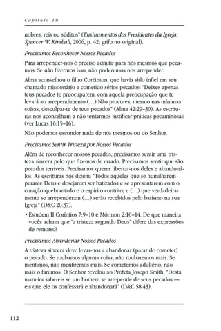 Capítulo 19


      nobres, reis ou súditos” (Ensinamentos dos Presidentes da Igreja:
      Spencer W. Kimball, 2006, p. 42; grifo no original).
      Precisamos Reconhecer Nossos Pecados
      Para arrepender-nos é preciso admitir para nós mesmos que peca-
      mos. Se não fizermos isso, não poderemos nos arrepender.
      Alma aconselhou o filho Coriânton, que havia sido infiel em seu
      chamado missionário e cometido sérios pecados: “Deixes apenas
      teus pecados te preocuparem, com aquela preocupação que te
      levará ao arrependimento.(…) Não procures, mesmo nas mínimas
      coisas, desculpar-te de teus pecados” (Alma 42:29–30). As escritu-
      ras nos aconselham a não tentarmos justificar práticas pecaminosas
      (ver Lucas 16:15–16).
      Não podemos esconder nada de nós mesmos ou do Senhor.
      Precisamos Sentir Tristeza por Nossos Pecados
      Além de reconhecer nossos pecados, precisamos sentir uma tris-
      teza sincera pelo que fizemos de errado. Precisamos sentir que são
      pecados terríveis. Precisamos querer libertar-nos deles e abandoná-
      los. As escrituras nos dizem: “Todos aqueles que se humilharem
      perante Deus e desejarem ser batizados e se apresentarem com o
      coração quebrantado e o espírito contrito; e (…) que verdadeira-
      mente se arrependeram (…) serão recebidos pelo batismo na sua
      Igreja” (D&C 20:37).
                II Coríntios 7:9–10 e Mórmon 2:10–14. De que maneira
       vocês acham que “a tristeza segundo Deus” difere das expressões
       de remorso?
      Precisamos Abandonar Nossos Pecados
      A tristeza sincera deve levar-nos a abandonar (parar de cometer)
      o pecado. Se roubamos alguma coisa, não roubaremos mais. Se
      mentimos, não mentiremos mais. Se cometemos adultério, não
      mais o faremos. O Senhor revelou ao Profeta Joseph Smith: “Desta
      maneira sabereis se um homem se arrepende de seus pecados —
      eis que ele os confessará e abandonará” (D&C 58:43).




112
 