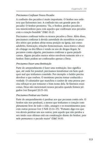 Capítulo 19


Precisamos Confessar Nossos Pecados
A confissão dos pecados é muito importante. O Senhor nos orde-
nou que fizéssemos isso. A confissão tira um grande peso do
pecador. O Senhor prometeu: “Eu, o Senhor, perdoo pecados e
sou misericordioso para com aqueles que confessam seus pecados
com o coração humilde” (D&C 61:2).
Precisamos confessar todos os nossos pecados a Deus. Além disso,
precisamos confessar à devida autoridade do sacerdócio os peca-
dos sérios que podem afetar nossa posição na Igreja, tais como:
adultério, fornicação, relações homossexuais, maus-tratos e abuso
do cônjuge ou dos filhos e venda ou uso de drogas ilegais. Se
pecamos contra alguém, precisamos confessar a quem prejudi-
camos. Alguns pecados menos sérios envolvem somente nós e o
Senhor. Estes podem ser confessados apenas a Deus.
Precisamos Fazer uma Restituição
Parte do arrependimento é fazer uma restituição. Isso significa
que, até onde for possível, precisamos transformar em bem qual-
quer mal que tenhamos cometido. Por exemplo: o ladrão precisa
devolver o que roubou. O mentiroso precisa tornar conhecida a
verdade. O caluniador que manchou o caráter de uma pessoa pre-
cisa esforçar-se por restaurar o bom nome dela. Se fizermos essas
coisas, Deus não mencionará nossos pecados quando formos jul-
gados (ver Ezequiel 33:15–16).
Precisamos Perdoar aos Outros
Parte do arrependimento é perdoar aos que pecaram contra nós. O
Senhor não nos perdoará, a menos que tenhamos o coração com-
pletamente livre de todo o ódio, amargor e os ressentimentos para
com outras pessoas (ver 3 Néfi 13:14–15). “Portanto digo-vos que
vos deveis perdoar uns aos outros; pois aquele que não perdoa a
seu irmão suas ofensas está em condenação diante do Senhor; pois
nele permanece o pecado maior” (D&C 64:9).




                                                                    113
 