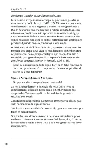 Capítulo 19


      Precisamos Guardar os Mandamentos de Deus
      Para tornar o arrependimento completo, precisamos guardar os
      mandamentos do Senhor (ver D&C 1:32). Não nos arrependemos
      completamente, se não pagamos o dízimo, se não guardamos o
      Dia do Senhor ou não obedecemos à Palavra de Sabedoria. Não
      estamos arrependidos se não apoiamos as autoridades da Igreja
      e não amamos o Senhor e nosso próximo. Se não oramos e não
      somos bondosos para com os outros, certamente não estamos arre-
      pendidos. Quando nos arrependemos, a vida muda.
      O Presidente Kimball disse: “Primeiro, a pessoa arrepende-se. Ao
      terminar essa etapa, deve viver os mandamentos do Senhor a fim
      de permanecer nessa posição vantajosa que conquistou. Isso é
      necessário para garantir o perdão completo” (Ensinamentos dos
      Presidentes da Igreja: Spencer W. Kimball, 2006, p. 48).

       que o arrependimento é o cumprimento de uma simples lista de
       passos ou ações rotineiras?

      Como o Arrependimento Nos Ajuda


      Ao nos arrependermos, a Expiação de Jesus Cristo torna-se
      completamente eficaz em nossa vida e o Senhor perdoa nos-
      sos pecados. Tornamo-nos livres das cadeias do pecado e
      encontramos alegria.
      Alma relatou a experiência que teve ao arrepender-se de seu pas-
      sado pecaminoso da seguinte forma:
      “Minha alma estava atribulada no mais alto grau e atormentada por
      todos os meus pecados.
      Sim, lembrei-me de todos os meus pecados e iniquidades, pelos
      quais me vi atormentado com as penas do inferno; sim, vi que me
      havia rebelado contra o meu Deus e que não guardara seus santos
      mandamentos.




114
 