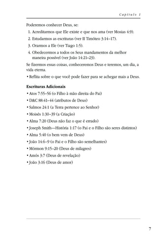 Capítulo 1


Poderemos conhecer Deus, se:
1. Acreditarmos que Ele existe e que nos ama (ver Mosias 4:9).
2. Estudarmos as escrituras (ver II Timóteo 3:14–17).
3. Orarmos a Ele (ver Tiago 1:5).
4. Obedecermos a todos os Seus mandamentos da melhor
   maneira possível (ver João 14:21–23).
Se fizermos essas coisas, conheceremos Deus e teremos, um dia, a
vida eterna.


Escrituras Adicionais
 Atos 7:55–56 (o Filho à mão direita do Pai)
 D&C 88:41–44 (atributos de Deus)
 Salmos 24:1 (a Terra pertence ao Senhor)
 Moisés 1:30–39 (a Criação)
 Alma 7:20 (Deus não faz o que é errado)
 Joseph Smith—História 1:17 (o Pai e o Filho são seres distintos)
 Alma 5:40 (o bem vem de Deus)
 João 14:6–9 (o Pai e o Filho são semelhantes)
 Mórmon 9:15–20 (Deus de milagres)
 Amós 3:7 (Deus de revelação)
 João 3:16 (Deus de amor)




                                                                     7
 