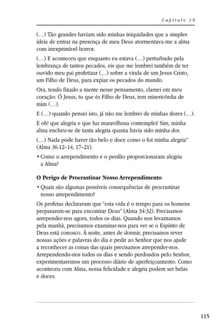Capítulo 19


(…) Tão grandes haviam sido minhas iniquidades que a simples
ideia de entrar na presença de meu Deus atormentava-me a alma
com inexprimível horror.
(…) E aconteceu que enquanto eu estava (…) perturbado pela
lembrança de tantos pecados, eis que me lembrei também de ter
ouvido meu pai profetizar (…) sobre a vinda de um Jesus Cristo,
um Filho de Deus, para expiar os pecados do mundo.
Ora, tendo fixado a mente nesse pensamento, clamei em meu
coração: Ó Jesus, tu que és Filho de Deus, tem misericórdia de
mim (…).
E (…) quando pensei isto, já não me lembrei de minhas dores (…).
E oh! que alegria e que luz maravilhosa contemplei! Sim, minha
alma encheu-se de tanta alegria quanta havia sido minha dor.
(…) Nada pode haver tão belo e doce como o foi minha alegria”
(Alma 36:12–14, 17–21).

 a Alma?

O Perigo de Procrastinar Nosso Arrependimento

 nosso arrependimento?
Os profetas declararam que “esta vida é o tempo para os homens
prepararem-se para encontrar Deus” (Alma 34:32). Precisamos
arrepender-nos agora, todos os dias. Quando nos levantamos
pela manhã, precisamos examinar-nos para ver se o Espírito de
Deus está conosco. À noite, antes de dormir, precisamos rever
nossas ações e palavras do dia e pedir ao Senhor que nos ajude
a reconhecer as coisas das quais precisamos arrepender-nos.
Arrependendo-nos todos os dias e sendo perdoados pelo Senhor,
experimentaremos um processo diário de aperfeiçoamento. Como
aconteceu com Alma, nossa felicidade e alegria podem ser belas
e doces.




                                                                   115
 