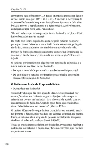 Capítulo 20


      apresentou para o batismo (…). Então imergirá a pessoa na água e
      depois sairão da água” (D&C 20:73–74). A imersão é necessária. O
      Apóstolo Paulo ensinou que ser imergido na água e sair dela sim-
      boliza a morte, o sepultamento e a ressurreição. Após o batismo,
      começamos uma nova vida. Paulo disse:
      “Ou não sabeis que todos quantos fomos batizados em Jesus Cristo
      fomos batizados na sua morte?
      De sorte que fomos sepultados com ele pelo batismo na morte;
      para que, como Cristo foi ressuscitado dentre os mortos, pela gló-
      ria do Pai, assim andemos nós também em novidade de vida.
      Porque, se fomos plantados juntamente com ele na semelhança da
      sua morte, também o seremos na da sua ressurreição” (Romanos
      6:3–5).
      O batismo por imersão por alguém com autoridade adequada é a
      única maneira aceitável de ser batizado.


                                                                     -
       mento e Ressurreição do Salvador?

      O Batismo na Idade da Responsabilidade


      Todo indivíduo que faz oito anos de idade e é responsável por
      suas ações deve ser batizado. Algumas igrejas ensinam que as
      criancinhas devem ser batizadas. Isso não está de acordo com os
      ensinamentos do Salvador. Quando Jesus falou das criancinhas,
      disse: “[das] tais é o reino dos céus” (Mateus 19:14).
      O profeta Mórmon disse que batizar criancinhas era um sério escár-
      nio perante o Senhor, pois elas não são capazes de pecar. Da mesma
      forma, o batismo não é exigido de pessoas mentalmente incapazes
      de discernir o bem do mal (ver Morôni 8:9–22).
      Todas as outras pessoas devem ser batizadas. Precisamos receber a
      ordenança do batismo e permanecer fiéis ao convênio que fizemos
      naquele momento.



120
 