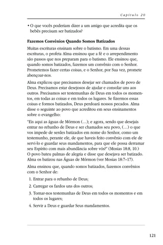 Capítulo 20



 bebês precisam ser batizados?

Fazemos Convênios Quando Somos Batizados
Muitas escrituras ensinam sobre o batismo. Em uma dessas
escrituras, o profeta Alma ensinou que a fé e o arrependimento
são passos que nos preparam para o batismo. Ele ensinou que,
quando somos batizados, fazemos um convênio com o Senhor.
Prometemos fazer certas coisas, e o Senhor, por Sua vez, promete
abençoar-nos.
Alma explicou que precisamos desejar ser chamados de povo de
Deus. Precisamos estar desejosos de ajudar e consolar uns aos
outros. Precisamos ser testemunhas de Deus em todos os momen-
tos, em todas as coisas e em todos os lugares. Se fizermos essas
coisas e formos batizados, Deus perdoará nossos pecados. Alma
disse o seguinte ao povo que acreditou em seus ensinamentos
sobre o evangelho:
“Eis aqui as águas de Mórmon (…); e agora, sendo que desejais
entrar no rebanho de Deus e ser chamados seu povo, (…) o que
vos impede de serdes batizados em nome do Senhor, como um
testemunho, perante ele, de que haveis feito convênio com ele de
servi-lo e guardar seus mandamentos, para que ele possa derramar
seu Espírito com mais abundância sobre vós?” (Mosias 18:8, 10.)
O povo bateu palmas de alegria e disse que desejava ser batizado.
Alma os batizou nas Águas de Mórmon (ver Mosias 18:7–17).
Alma ensinou que, quando somos batizados, fazemos convênios
com o Senhor de:
1. Entrar para o rebanho de Deus;
2. Carregar os fardos uns dos outros;
3. Tornar-nos testemunhas de Deus em todos os momentos e em
   todos os lugares;
4. Servir a Deus e guardar Seus mandamentos.




                                                                    121
 