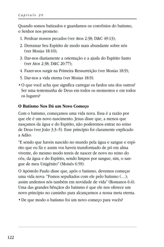 Capítulo 20


      Quando somos batizados e guardamos os convênios do batismo,
      o Senhor nos promete:
      1. Perdoar nossos pecados (ver Atos 2:38; D&C 49:13);
      2. Derramar Seu Espírito de modo mais abundante sobre nós
         (ver Mosias 18:10);
      3. Dar-nos diariamente a orientação e a ajuda do Espírito Santo
         (ver Atos 2:38; D&C 20:77);
      4. Fazer-nos surgir na Primeira Ressurreição (ver Mosias 18:9);
      5. Dar-nos a vida eterna (ver Mosias 18:9).

       Ser uma testemunha de Deus em todos os momentos e em todos
       os lugares?

      O Batismo Nos Dá um Novo Começo
      Com o batismo, começamos uma vida nova. Essa é a razão por
      que ele é um novo nascimento. Jesus disse que, a menos que
      nasçamos da água e do Espírito, não poderemos entrar no reino
      de Deus (ver João 3:3–5). Esse princípio foi claramente explicado
      a Adão:
      “E sendo que haveis nascido no mundo pela água e sangue e espí-
      rito que eu fiz e assim vos haveis transformado de pó em alma
      vivente, do mesmo modo tereis de nascer de novo no reino do
      céu, da água e do Espírito, sendo limpos por sangue, sim, o san-
      gue de meu Unigênito” (Moisés 6:59).
      O Apóstolo Paulo disse que, após o batismo, devemos começar
      uma vida nova: “Fomos sepultados com ele pelo batismo (…);
      assim andemos nós também em novidade de vida” (Romanos 6:4).
      Uma das grandes bênçãos do batismo é que ele nos oferece um
      novo princípio no caminho para alcançarmos a nossa meta eterna.




122
 