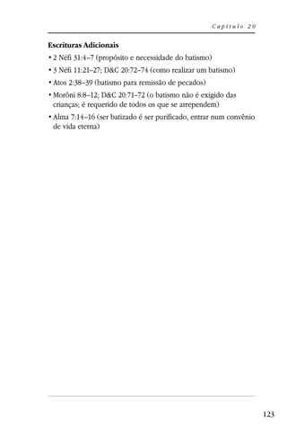 Capítulo 20


Escrituras Adicionais
 2 Néfi 31:4–7 (propósito e necessidade do batismo)
 3 Néfi 11:21–27; D&C 20:72–74 (como realizar um batismo)
 Atos 2:38–39 (batismo para remissão de pecados)
 Morôni 8:8–12; D&C 20:71–72 (o batismo não é exigido das
 crianças; é requerido de todos os que se arrependem)
 Alma 7:14–16 (ser batizado é ser purificado, entrar num convênio
 de vida eterna)




                                                                    123
 