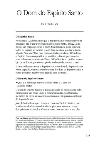 Capítulo 21

 O Dom do Espírito Santo
                                  Capítulo 21




O Espírito Santo
No capítulo 7, aprendemos que o Espírito Santo é um membro da
Trindade. Ele é um “personagem de espírito” (D&C 130:22). Não
possui um corpo de carne e ossos. Sua influência pode estar em
todos os lugares ao mesmo tempo. Sua missão é prestar testemu-
nho do Pai e do Filho, bem como de toda a verdade. Além disso,
o Espírito Santo nos purifica ou santifica, a fim de preparar-nos
para habitar na presença de Deus. O Espírito Santo purifica o cora-
ção de tal forma que nos faz perder o desejo de praticar o mal.
Há uma diferença entre o Espírito Santo e o dom do Espírito Santo.
Neste capítulo, vamos aprender o que é o dom do Espírito Santo e
como podemos receber esse grande dom de Deus.

O Dom do Espírito Santo

  Espírito Santo?
O dom do Espírito Santo é o privilégio dado às pessoas que colo-
caram sua fé em Jesus Cristo e foram batizadas e confirmadas
membros da Igreja de receber a orientação e inspiração contínuas
do Espírito Santo.
Joseph Smith disse que cremos no dom do Espírito Santo e que
atualmente desfrutamos dele tão amplamente como no tempo
dos primeiros Apóstolos. Cremos nesse dom em toda a sua ple-


Para o professor: Você pode convidar os alunos ou familiares a participar de uma ou mais
das seguintes atividades: (1) Ler as escrituras adicionais relacionadas no final do capítulo
e debater como o Espírito Santo nos ajuda ao longo de nossa jornada mortal. (2) Contar
algumas das bênçãos que receberam na vida por terem o dom do Espírito Santo. (3) Deba-
ter o que os pais podem fazer para ajudar seus filhos a compreender o dom do Espírito
Santo e como o Espírito Santo Se comunica conosco.


                                                                                               125
 