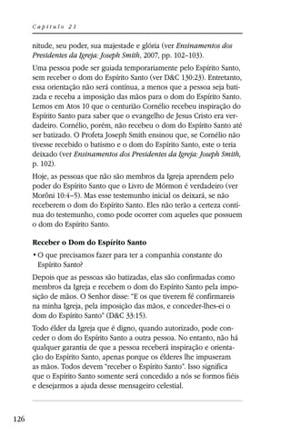 Capítulo 21


      nitude, seu poder, sua majestade e glória (ver Ensinamentos dos
      Presidentes da Igreja: Joseph Smith, 2007, pp. 102–103).
      Uma pessoa pode ser guiada temporariamente pelo Espírito Santo,
      sem receber o dom do Espírito Santo (ver D&C 130:23). Entretanto,
      essa orientação não será contínua, a menos que a pessoa seja bati-
      zada e receba a imposição das mãos para o dom do Espírito Santo.
      Lemos em Atos 10 que o centurião Cornélio recebeu inspiração do
      Espírito Santo para saber que o evangelho de Jesus Cristo era ver-
      dadeiro. Cornélio, porém, não recebeu o dom do Espírito Santo até
      ser batizado. O Profeta Joseph Smith ensinou que, se Cornélio não
      tivesse recebido o batismo e o dom do Espírito Santo, este o teria
      deixado (ver Ensinamentos dos Presidentes da Igreja: Joseph Smith,
      p. 102).
      Hoje, as pessoas que não são membros da Igreja aprendem pelo
      poder do Espírito Santo que o Livro de Mórmon é verdadeiro (ver
      Morôni 10:4–5). Mas esse testemunho inicial os deixará, se não
      receberem o dom do Espírito Santo. Eles não terão a certeza contí-
      nua do testemunho, como pode ocorrer com aqueles que possuem
      o dom do Espírito Santo.

      Receber o Dom do Espírito Santo

       Espírito Santo?
      Depois que as pessoas são batizadas, elas são confirmadas como
      membros da Igreja e recebem o dom do Espírito Santo pela impo-
      sição de mãos. O Senhor disse: “E os que tiverem fé confirmareis
      na minha Igreja, pela imposição das mãos, e conceder-lhes-ei o
      dom do Espírito Santo” (D&C 33:15).
      Todo élder da Igreja que é digno, quando autorizado, pode con-
      ceder o dom do Espírito Santo a outra pessoa. No entanto, não há
      qualquer garantia de que a pessoa receberá inspiração e orienta-
      ção do Espírito Santo, apenas porque os élderes lhe impuseram
      as mãos. Todos devem “receber o Espírito Santo”. Isso significa
      que o Espírito Santo somente será concedido a nós se formos fiéis
      e desejarmos a ajuda desse mensageiro celestial.



126
 